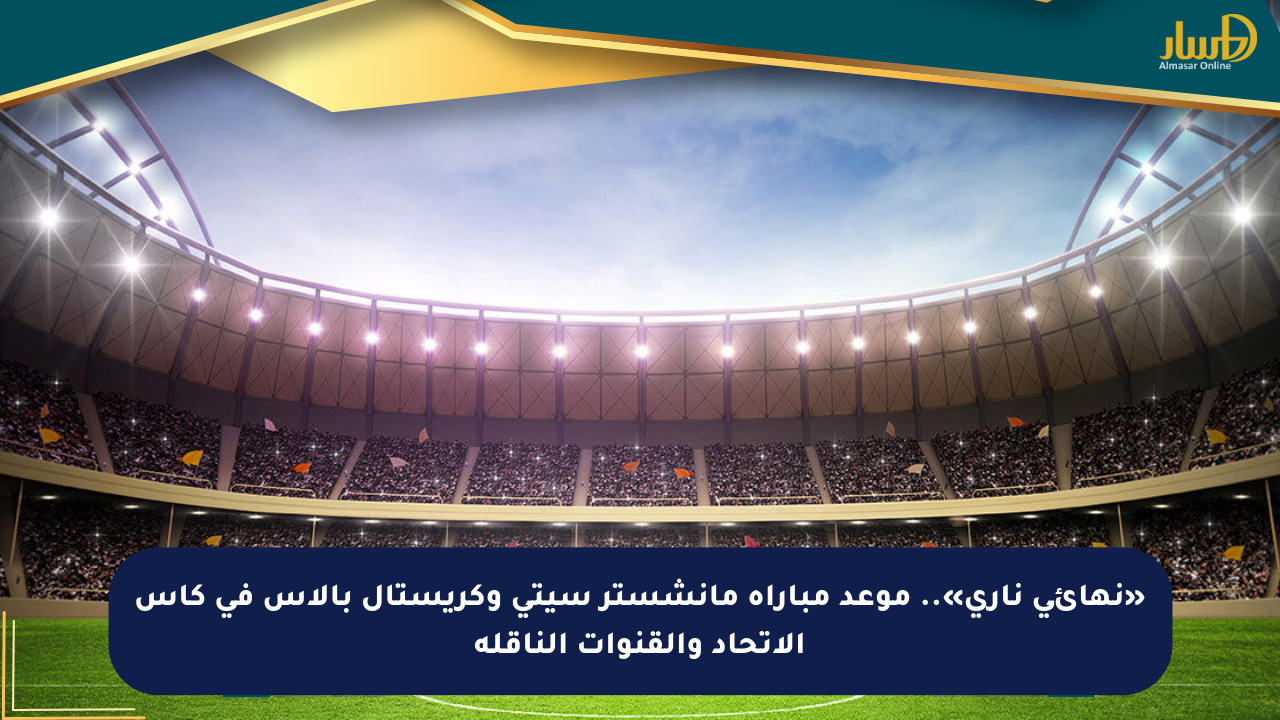 «نهائي ناري».. موعد مباراة مانشستر سيتي وكريستال بالاس في كأس الاتحاد والقنوات الناقلة